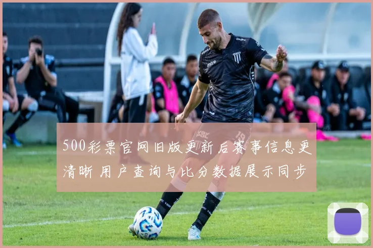 500彩票官网旧版更新后赛事信息更清晰 用户查询与比分数据展示同步优化