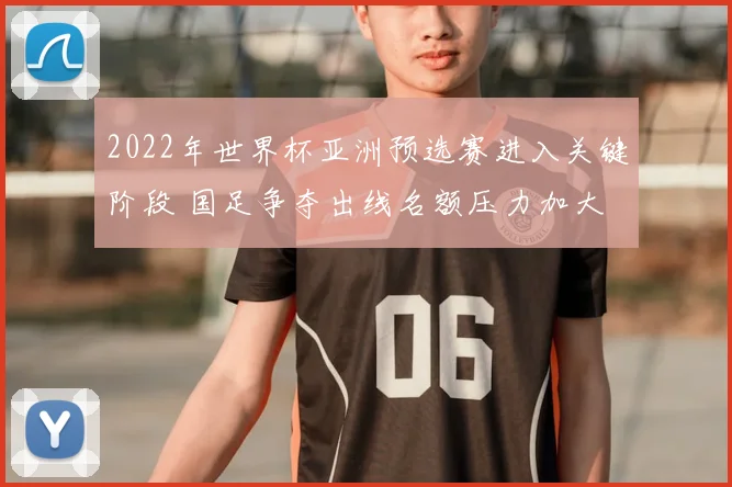 2022年世界杯亚洲预选赛进入关键阶段 国足争夺出线名额压力加大