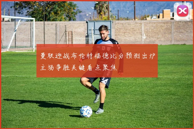 曼联迎战布伦特福德比分预测出炉主场争胜关键看点聚焦