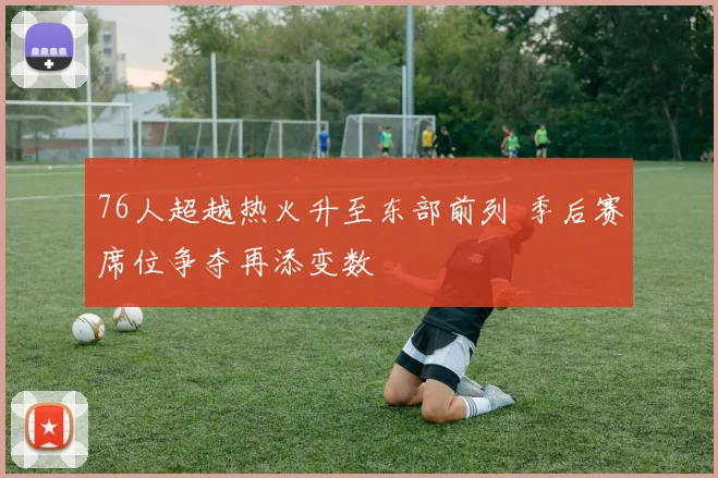 76人超越热火升至东部前列 季后赛席位争夺再添变数