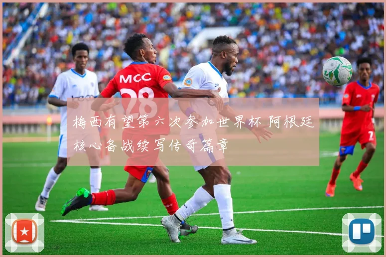 梅西有望第六次参加世界杯 阿根廷核心备战续写传奇篇章