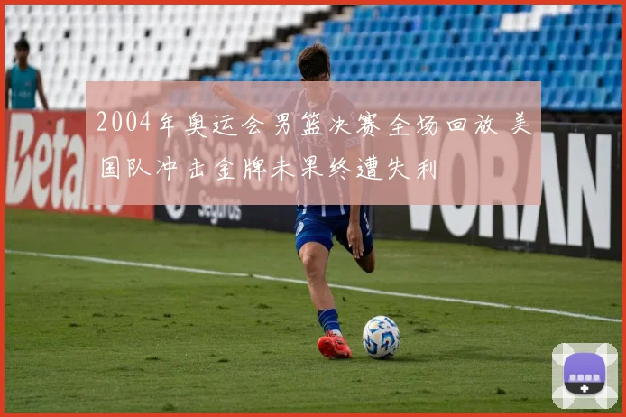 2004年奥运会男篮决赛全场回放 美国队冲击金牌未果终遭失利