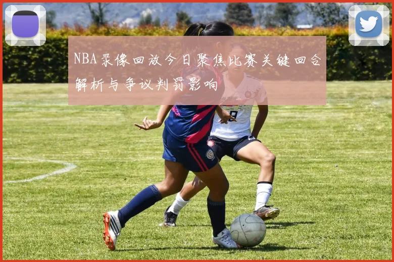 NBA录像回放今日聚焦比赛关键回合解析与争议判罚影响