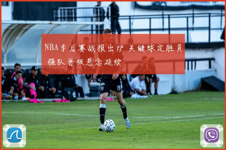 NBA季后赛战报出炉 关键球定胜负 强队晋级悬念延续