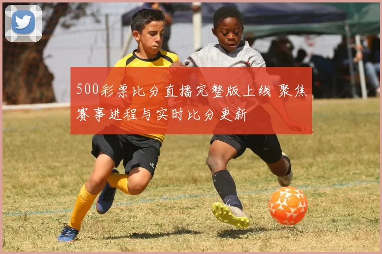 500彩票比分直播完整版上线 聚焦赛事进程与实时比分更新