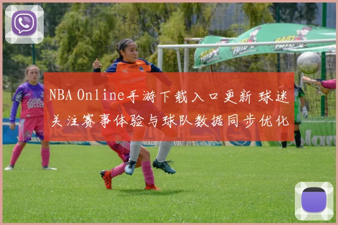 NBA Online手游下载入口更新 球迷关注赛事体验与球队数据同步优化