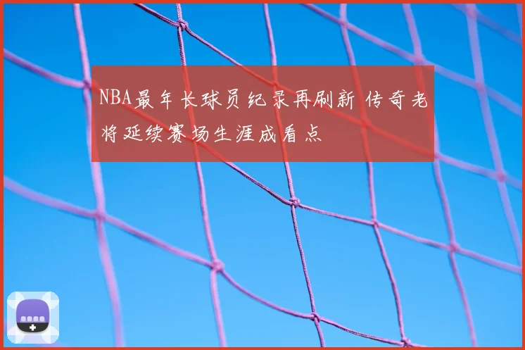 NBA最年长球员纪录再刷新 传奇老将延续赛场生涯成看点