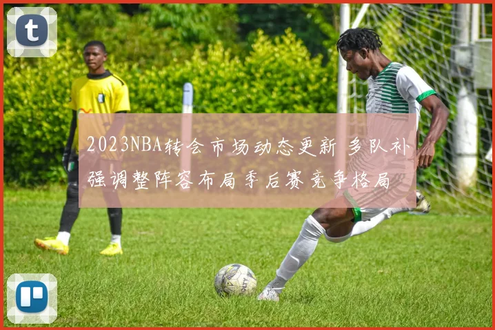 2023NBA转会市场动态更新 多队补强调整阵容布局季后赛竞争格局