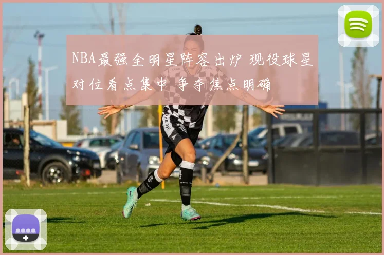 NBA最强全明星阵容出炉 现役球星对位看点集中 争夺焦点明确