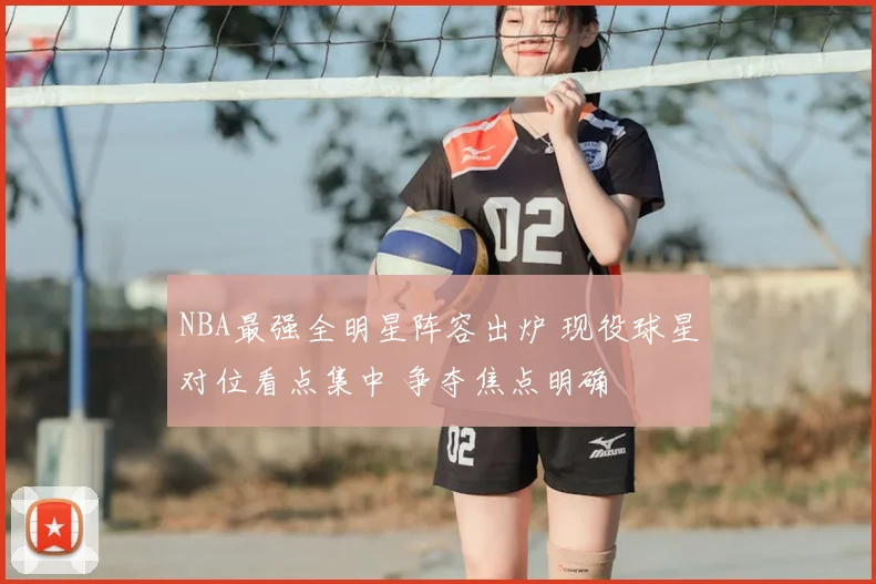 NBA最强全明星阵容出炉 现役球星对位看点集中 争夺焦点明确