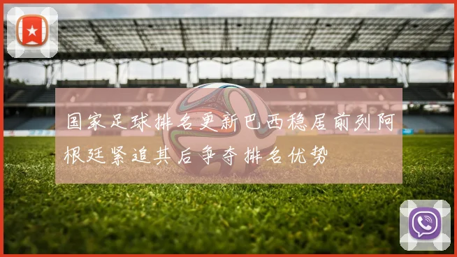 国家足球排名更新巴西稳居前列阿根廷紧追其后争夺排名优势
