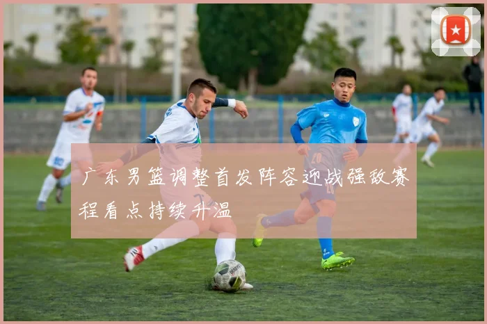 广东男篮调整首发阵容迎战强敌赛程看点持续升温