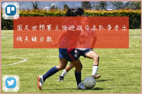 国足世预赛主场迎战日本队争夺出线关键分数