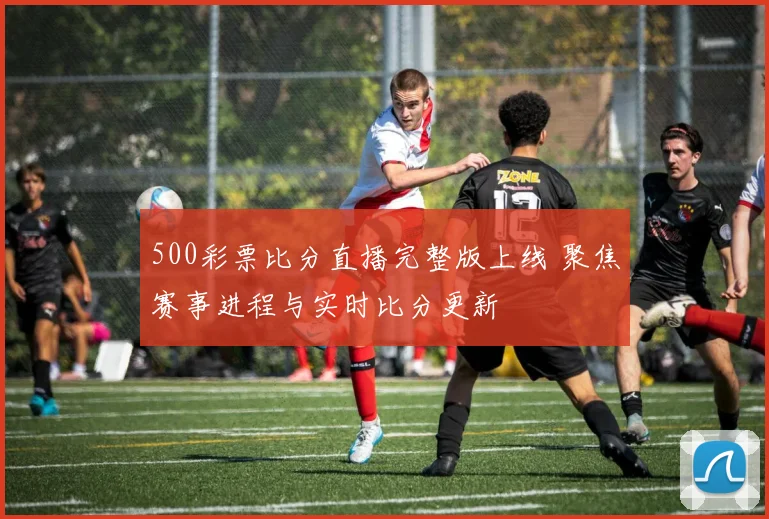 500彩票比分直播完整版上线 聚焦赛事进程与实时比分更新