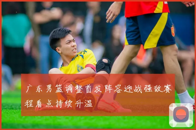 广东男篮调整首发阵容迎战强敌赛程看点持续升温