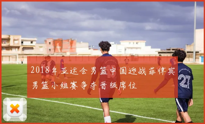 2018年亚运会男篮中国迎战菲律宾男篮小组赛争夺晋级席位