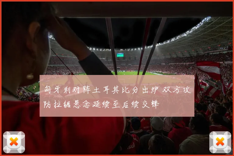 匈牙利对阵土耳其比分出炉 双方攻防拉锯悬念延续至后续交锋
