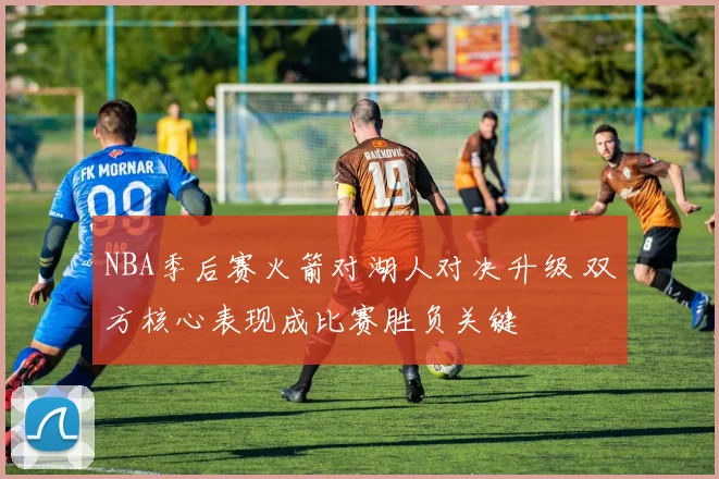 NBA季后赛火箭对湖人对决升级 双方核心表现成比赛胜负关键