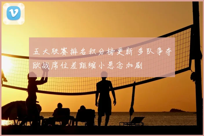 五大联赛排名积分榜更新 多队争夺欧战席位差距缩小悬念加剧