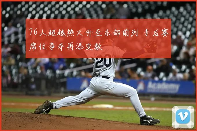 76人超越热火升至东部前列 季后赛席位争夺再添变数