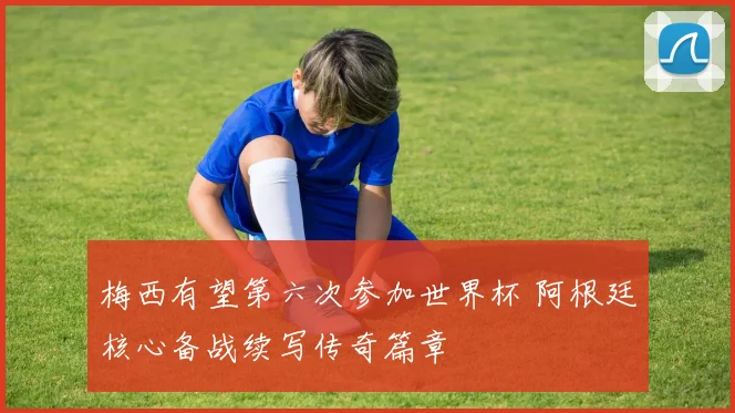 梅西有望第六次参加世界杯 阿根廷核心备战续写传奇篇章