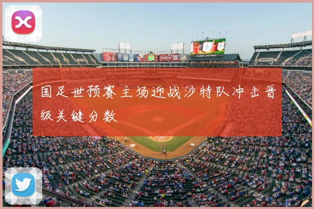 国足世预赛主场迎战沙特队冲击晋级关键分数
