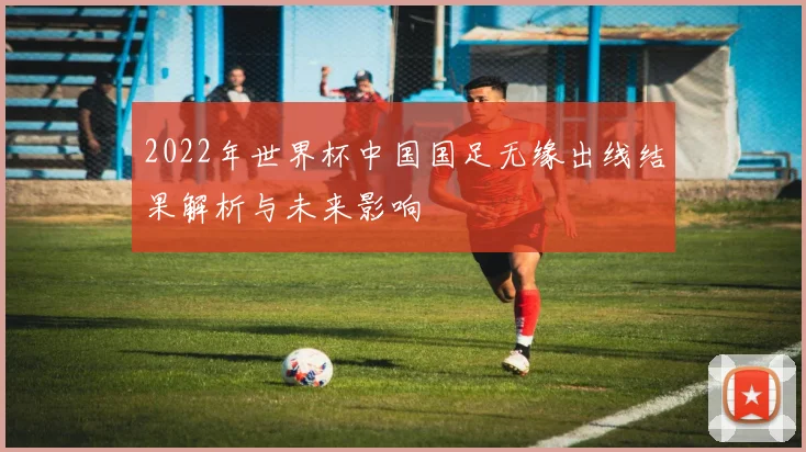 2022年世界杯中国国足无缘出线结果解析与未来影响