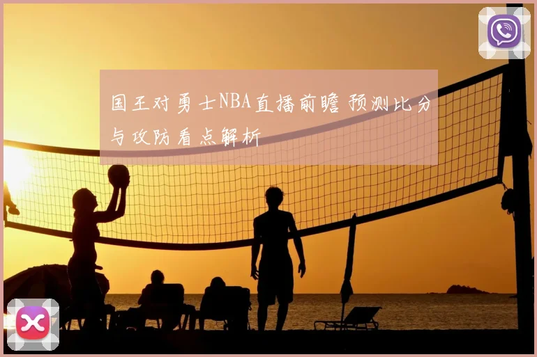 国王对勇士NBA直播前瞻 预测比分与攻防看点解析
