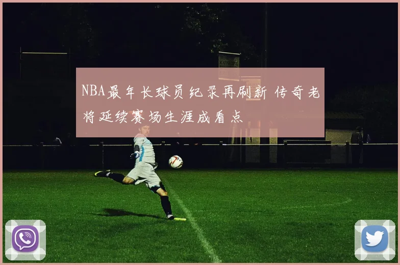 NBA最年长球员纪录再刷新 传奇老将延续赛场生涯成看点