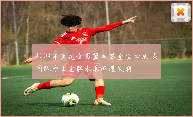 2004年奥运会男篮决赛全场回放 美国队冲击金牌未果终遭失利